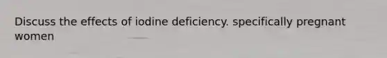 Discuss the effects of iodine deficiency. specifically pregnant women