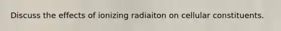 Discuss the effects of ionizing radiaiton on cellular constituents.