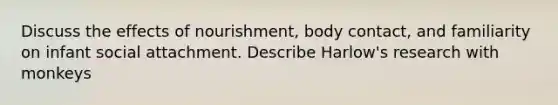 Discuss the effects of nourishment, body contact, and familiarity on infant social attachment. Describe Harlow's research with monkeys