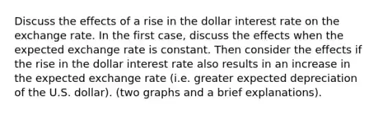 Discuss the effects of a rise in the dollar interest rate on the exchange rate. In the first case, discuss the effects when the expected exchange rate is constant. Then consider the effects if the rise in the dollar interest rate also results in an increase in the expected exchange rate (i.e. greater expected depreciation of the U.S. dollar). (two graphs and a brief explanations).