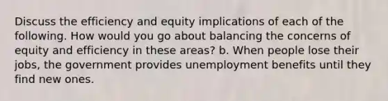 Discuss the efficiency and equity implications of each of the following. How would you go about balancing the concerns of equity and efficiency in these areas? b. When people lose their jobs, the government provides unemployment benefits until they find new ones.