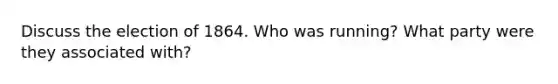 Discuss the election of 1864. Who was running? What party were they associated with?