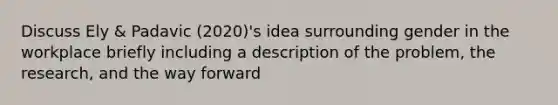 Discuss Ely & Padavic (2020)'s idea surrounding gender in the workplace briefly including a description of the problem, the research, and the way forward