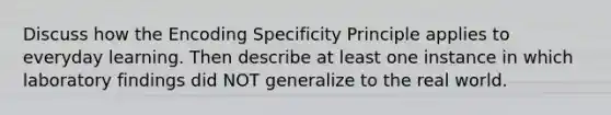 Discuss how the Encoding Specificity Principle applies to everyday learning. Then describe at least one instance in which laboratory findings did NOT generalize to the real world.