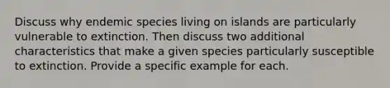 Discuss why endemic species living on islands are particularly vulnerable to extinction. Then discuss two additional characteristics that make a given species particularly susceptible to extinction. Provide a specific example for each.