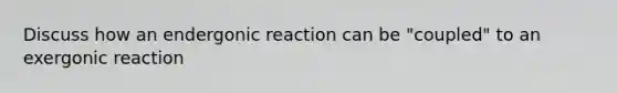 Discuss how an endergonic reaction can be "coupled" to an exergonic reaction