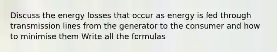 Discuss the energy losses that occur as energy is fed through transmission lines from the generator to the consumer and how to minimise them Write all the formulas