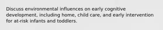 Discuss environmental influences on early cognitive development, including home, child care, and early intervention for at-risk infants and toddlers.