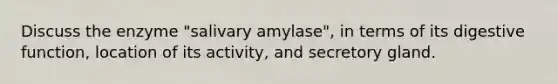 Discuss the enzyme "salivary amylase", in terms of its digestive function, location of its activity, and secretory gland.