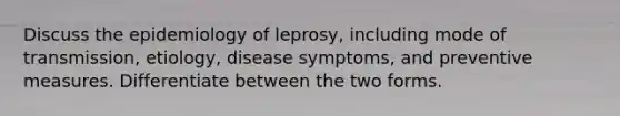 Discuss the epidemiology of leprosy, including mode of transmission, etiology, disease symptoms, and preventive measures. Differentiate between the two forms.