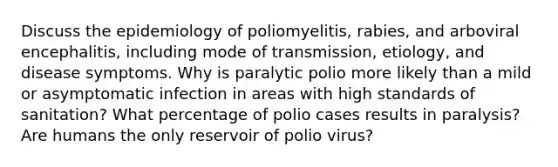 Discuss the epidemiology of poliomyelitis, rabies, and arboviral encephalitis, including mode of transmission, etiology, and disease symptoms. Why is paralytic polio more likely than a mild or asymptomatic infection in areas with high standards of sanitation? What percentage of polio cases results in paralysis? Are humans the only reservoir of polio virus?