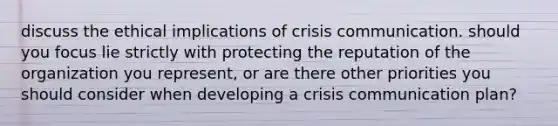 discuss the ethical implications of crisis communication. should you focus lie strictly with protecting the reputation of the organization you represent, or are there other priorities you should consider when developing a crisis communication plan?