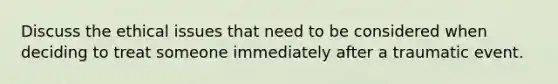 Discuss the ethical issues that need to be considered when deciding to treat someone immediately after a traumatic event.