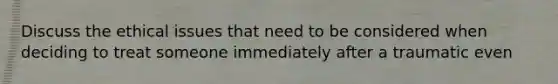 Discuss the ethical issues that need to be considered when deciding to treat someone immediately after a traumatic even