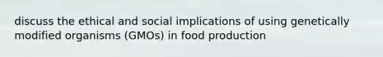 discuss the ethical and social implications of using genetically modified organisms (GMOs) in food production