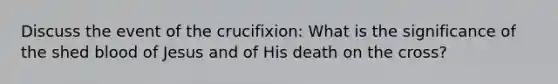 Discuss the event of the crucifixion: What is the significance of the shed blood of Jesus and of His death on the cross?