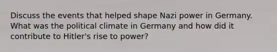 Discuss the events that helped shape Nazi power in Germany. What was the political climate in Germany and how did it contribute to Hitler's rise to power?