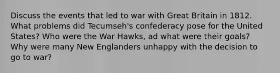 Discuss the events that led to war with Great Britain in 1812. What problems did Tecumseh's confederacy pose for the United States? Who were the War Hawks, ad what were their goals? Why were many New Englanders unhappy with the decision to go to war?