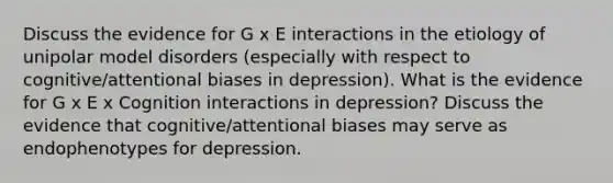 Discuss the evidence for G x E interactions in the etiology of unipolar model disorders (especially with respect to cognitive/attentional biases in depression). What is the evidence for G x E x Cognition interactions in depression? Discuss the evidence that cognitive/attentional biases may serve as endophenotypes for depression.