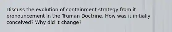 Discuss the evolution of containment strategy from it pronouncement in the Truman Doctrine. How was it initially conceived? Why did it change?