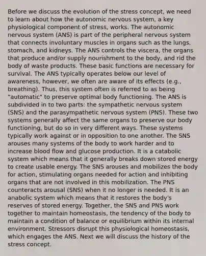 Before we discuss the evolution of the stress concept, we need to learn about how the autonomic nervous system, a key physiological component of stress, works. The autonomic nervous system (ANS) is part of the peripheral nervous system that connects involuntary muscles in organs such as the lungs, stomach, and kidneys. The ANS controls the viscera, the organs that produce and/or supply nourishment to the body, and rid the body of waste products. These basic functions are necessary for survival. The ANS typically operates below our level of awareness, however, we often are aware of its effects (e.g., breathing). Thus, this system often is referred to as being "automatic" to preserve optimal body functioning. The ANS is subdivided in to two parts: the sympathetic nervous system (SNS) and the parasympathetic nervous system (PNS). These two systems generally affect the same organs to preserve our body functioning, but do so in very different ways. These systems typically work against or in opposition to one another. The SNS arouses many systems of the body to work harder and to increase blood flow and glucose production. It is a catabolic system which means that it generally breaks down stored energy to create usable energy. The SNS arouses and mobilizes the body for action, stimulating organs needed for action and inhibiting organs that are not involved in this mobilization. The PNS counteracts arousal (SNS) when it no longer is needed. It is an anabolic system which means that it restores the body's reserves of stored energy. Together, the SNS and PNS work together to maintain homeostasis, the tendency of the body to maintain a condition of balance or equilibrium within its internal environment. Stressors disrupt this physiological homeostasis, which engages the ANS. Next we will discuss the history of the stress concept.