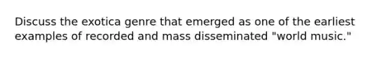 Discuss the exotica genre that emerged as one of the earliest examples of recorded and mass disseminated "world music."