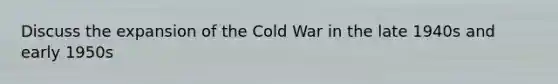 Discuss the expansion of the Cold War in the late 1940s and early 1950s