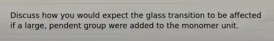 Discuss how you would expect the glass transition to be affected if a large, pendent group were added to the monomer unit.