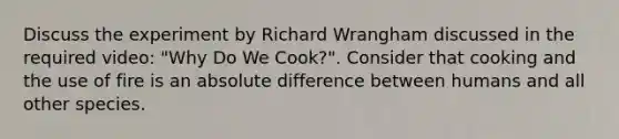 Discuss the experiment by Richard Wrangham discussed in the required video: "Why Do We Cook?". Consider that cooking and the use of fire is an absolute difference between humans and all other species.