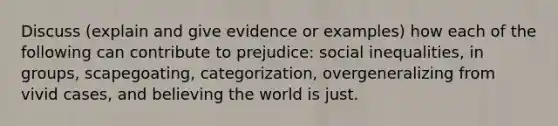 Discuss (explain and give evidence or examples) how each of the following can contribute to prejudice: social inequalities, in groups, scapegoating, categorization, overgeneralizing from vivid cases, and believing the world is just.