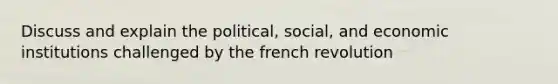 Discuss and explain the political, social, and economic institutions challenged by the french revolution