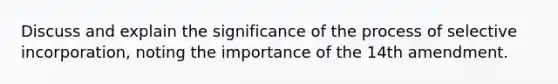 Discuss and explain the significance of the process of selective incorporation, noting the importance of the 14th amendment.