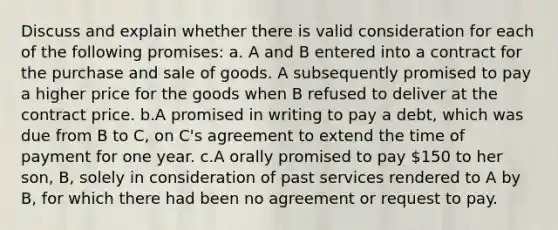 Discuss and explain whether there is valid consideration for each of the following promises: a. A and B entered into a contract for the purchase and sale of goods. A subsequently promised to pay a higher price for the goods when B refused to deliver at the contract price. b.A promised in writing to pay a debt, which was due from B to C, on C's agreement to extend the time of payment for one year. c.A orally promised to pay 150 to her son, B, solely in consideration of past services rendered to A by B, for which there had been no agreement or request to pay.