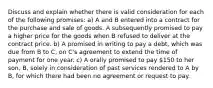 Discuss and explain whether there is valid consideration for each of the following promises: a) A and B entered into a contract for the purchase and sale of goods. A subsequently promised to pay a higher price for the goods when B refused to deliver at the contract price. b) A promised in writing to pay a debt, which was due from B to C, on C's agreement to extend the time of payment for one year. c) A orally promised to pay 150 to her son, B, solely in consideration of past services rendered to A by B, for which there had been no agreement or request to pay.