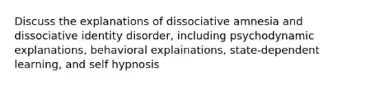 Discuss the explanations of dissociative amnesia and dissociative identity disorder, including psychodynamic explanations, behavioral explainations, state-dependent learning, and self hypnosis