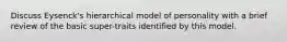 Discuss Eysenck's hierarchical model of personality with a brief review of the basic super-traits identified by this model.