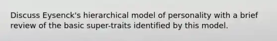 Discuss Eysenck's hierarchical model of personality with a brief review of the basic super-traits identified by this model.