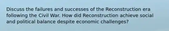 Discuss the failures and successes of the Reconstruction era following the Civil War. How did Reconstruction achieve social and political balance despite economic challenges?