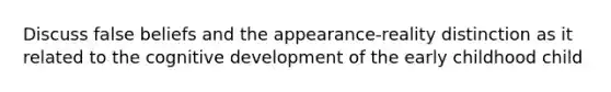 Discuss false beliefs and the appearance-reality distinction as it related to the cognitive development of the early childhood child