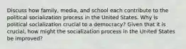 Discuss how family, media, and school each contribute to the political socialization process in the United States. Why is political socialization crucial to a democracy? Given that it is crucial, how might the socialization process in the United States be improved?