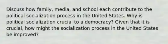 Discuss how family, media, and school each contribute to the political socialization process in the United States. Why is political socialization crucial to a democracy? Given that it is crucial, how might the socialization process in the United States be improved?