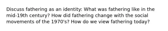 Discuss fathering as an identity: What was fathering like in the mid-19th century? How did fathering change with the social movements of the 1970's? How do we view fathering today?