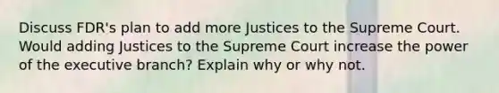 Discuss FDR's plan to add more Justices to the Supreme Court. Would adding Justices to the Supreme Court increase the power of <a href='https://www.questionai.com/knowledge/kBllUhZHhd-the-executive-branch' class='anchor-knowledge'>the executive branch</a>? Explain why or why not.