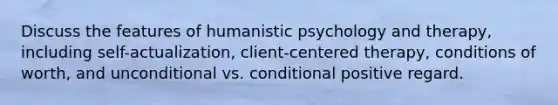 Discuss the features of humanistic psychology and therapy, including self-actualization, client-centered therapy, conditions of worth, and unconditional vs. conditional positive regard.