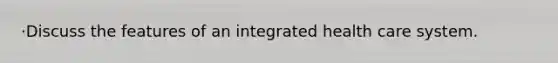 ·Discuss the features of an integrated health care system.