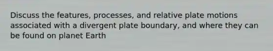 Discuss the features, processes, and relative plate motions associated with a divergent plate boundary, and where they can be found on planet Earth