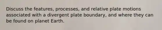 Discuss the features, processes, and relative plate motions associated with a divergent plate boundary, and where they can be found on planet Earth.