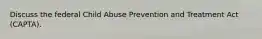 Discuss the federal Child Abuse Prevention and Treatment Act (CAPTA).