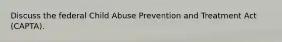 Discuss the federal Child Abuse Prevention and Treatment Act (CAPTA).