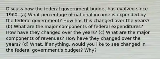 Discuss how the federal government budget has evolved since 1960. (a) What percentage of national income is expended by the federal government? How has this changed over the years? (b) What are the major components of federal expenditures? How have they changed over the years? (c) What are the major components of revenues? How have they changed over the years? (d) What, if anything, would you like to see changed in the federal government's budget? Why?